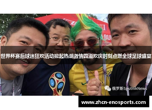 世界杯赛后球迷狂欢活动掀起热潮激情四溢欢庆时刻点燃全球足球盛宴