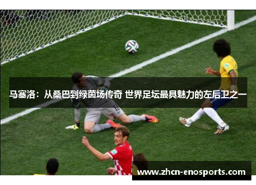 马塞洛：从桑巴到绿茵场传奇 世界足坛最具魅力的左后卫之一