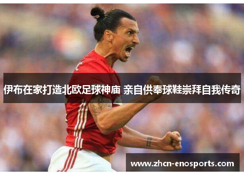 伊布在家打造北欧足球神庙 亲自供奉球鞋崇拜自我传奇