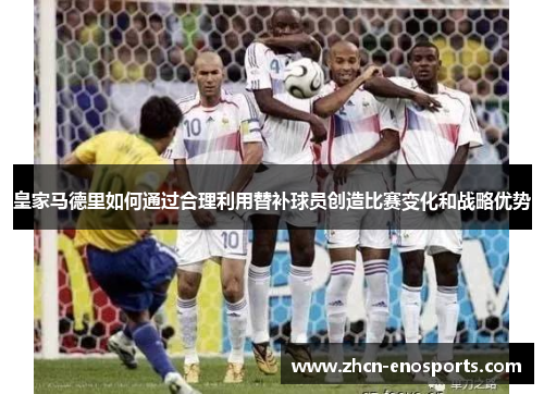 皇家马德里如何通过合理利用替补球员创造比赛变化和战略优势