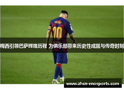 梅西引领巴萨辉煌历程 为俱乐部带来历史性成就与传奇时刻