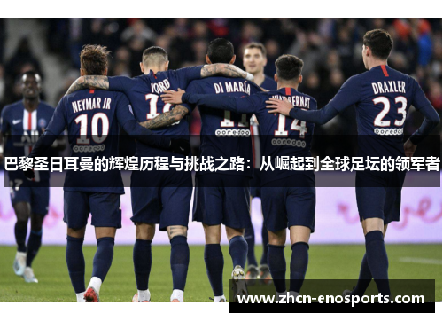巴黎圣日耳曼的辉煌历程与挑战之路：从崛起到全球足坛的领军者