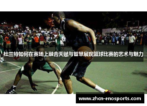 杜兰特如何在赛场上融合天赋与智慧展现篮球比赛的艺术与魅力