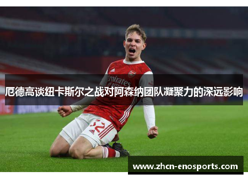 厄德高谈纽卡斯尔之战对阿森纳团队凝聚力的深远影响