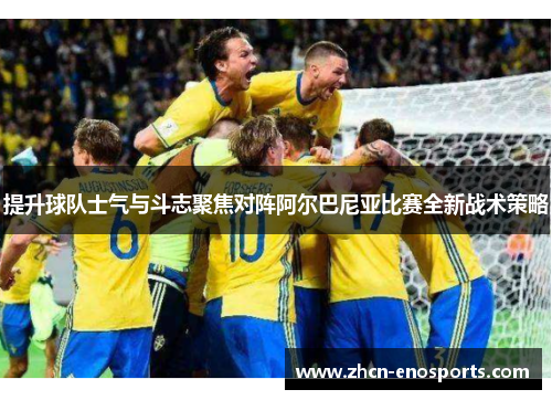 提升球队士气与斗志聚焦对阵阿尔巴尼亚比赛全新战术策略