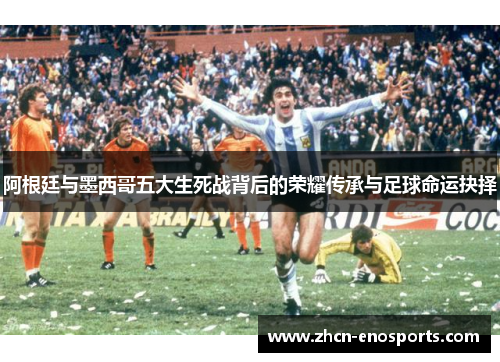 阿根廷与墨西哥五大生死战背后的荣耀传承与足球命运抉择
