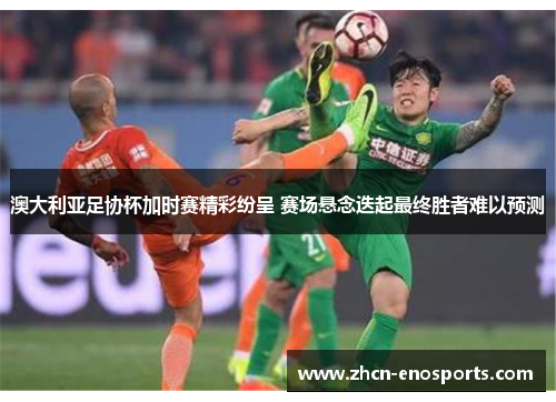 澳大利亚足协杯加时赛精彩纷呈 赛场悬念迭起最终胜者难以预测